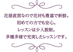 花屋直営なので花材も豊富で新鮮。初めての方でも安心。レッスンは少人数制。多種多様で充実したレッスンです。